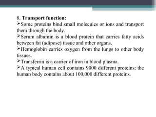 8. Transport function:
Some proteins bind small molecules or ions and transport
them through the body.
Serum albumin is a blood protein that carries fatty acids
between fat (adipose) tissue and other organs.
Hemoglobin carries oxygen from the lungs to other body
tissues.
Transferrin is a carrier of iron in blood plasma.
A typical human cell contains 9000 different proteins; the
human body contains about 100,000 different proteins.
 