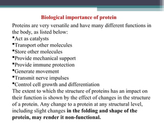 Proteins are very versatile and have many different functions in
the body, as listed below:
Act as catalysts
Transport other molecules
Store other molecules
Provide mechanical support
Provide immune protection
Generate movement
Transmit nerve impulses
Control cell growth and differentiation
The extent to which the structure of proteins has an impact on
their function is shown by the effect of changes in the structure
of a protein. Any change to a protein at any structural level,
including slight changes in the folding and shape of the
protein, may render it non-functional.
Biological importance of protein
 