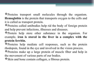 Proteins transport small molecules through the organism.
Hemoglobin is the protein that transports oxygen to the cells and
it is called as transport protein.
Proteins called antibodies help rid the body of foreign protein
and help prevent infections, illnesses and diseases.
Protein help store other substance in the organism. For
example, iron is stored in the liver in a complex with the
protein ferritin.
Proteins help mediate cell responses, such as the protein
rhodopsin, found in the eye and involved in the vision process.
Proteins make up a large protein of muscle fiber and help in
the movement of various parts of our bodies.
Skin and bone contain collagen, a fibrous protein.
 