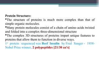 Protein Structure:
The structure of proteins is much more complex than that of
simple organic molecules.
Many protein molecules consist of a chain of amino acids twisted
and folded into a complex three-dimensional structure
The complex 3D structures of proteins impart unique features to
proteins that allow them to function in diverse ways.
1st
protein sequenced was Beef Insulin by Fred Sanger - 1958-
Nobel Prize winner. 2 polypeptides [21/30 aa's]
 