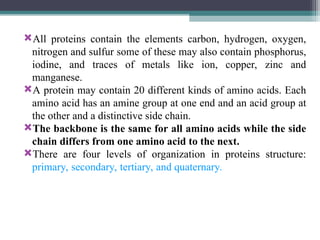 All proteins contain the elements carbon, hydrogen, oxygen,
nitrogen and sulfur some of these may also contain phosphorus,
iodine, and traces of metals like ion, copper, zinc and
manganese.
A protein may contain 20 different kinds of amino acids. Each
amino acid has an amine group at one end and an acid group at
the other and a distinctive side chain.
The backbone is the same for all amino acids while the side
chain differs from one amino acid to the next.
There are four levels of organization in proteins structure:
primary, secondary, tertiary, and quaternary.
 