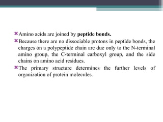 Amino acids are joined by peptide bonds.
Because there are no dissociable protons in peptide bonds, the
charges on a polypeptide chain are due only to the N-terminal
amino group, the C-terminal carboxyl group, and the side
chains on amino acid residues.
The primary structure determines the further levels of
organization of protein molecules.
 