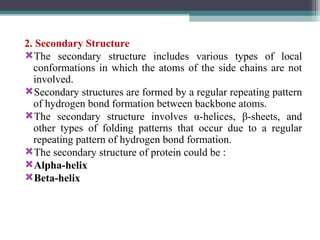 2. Secondary Structure
The secondary structure includes various types of local
conformations in which the atoms of the side chains are not
involved.
Secondary structures are formed by a regular repeating pattern
of hydrogen bond formation between backbone atoms.
The secondary structure involves α-helices, β-sheets, and
other types of folding patterns that occur due to a regular
repeating pattern of hydrogen bond formation.
The secondary structure of protein could be :
Alpha-helix
Beta-helix
 