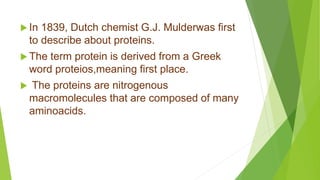 In 1839, Dutch chemist G.J. Mulderwas first
to describe about proteins.
 The term protein is derived from a Greek
word proteios,meaning first place.
 The proteins are nitrogenous
macromolecules that are composed of many
aminoacids.
 