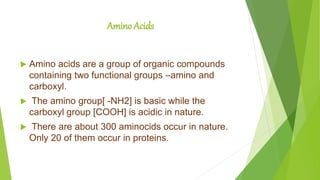 Amino Acids
 Amino acids are a group of organic compounds
containing two functional groups –amino and
carboxyl.
 The amino group[ -NH2] is basic while the
carboxyl group [COOH] is acidic in nature.
 There are about 300 aminocids occur in nature.
Only 20 of them occur in proteins.
 