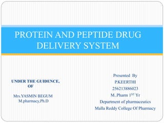 PROTEIN AND PEPTIDE DRUG 
DELIVERY SYSTEM 
Presented By 
P.KEERTHI 
256213886023 
M..Pharm 1ST Yr 
Department of pharmaceutics 
Malla Reddy College Of Pharmacy 
UNDER THE GUIDENCE, 
OF 
Mrs.YASMIN BEGUM 
M.pharmacy,Ph.D 
 