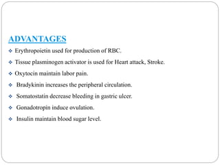 ADVANTAGES 
 Erythropoietin used for production of RBC. 
 Tissue plasminogen activator is used for Heart attack, Stroke. 
 Oxytocin maintain labor pain. 
 Bradykinin increases the peripheral circulation. 
 Somatostatin decrease bleeding in gastric ulcer. 
 Gonadotropin induce ovulation. 
 Insulin maintain blood sugar level. 
 