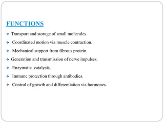 FUNCTIONS 
 Transport and storage of small molecules. 
 Coordinated motion via muscle contraction. 
 Mechanical support from fibrous protein. 
 Generation and transmission of nerve impulses. 
 Enzymatic catalysis. 
 Immune protection through antibodies. 
 Control of growth and differentiation via hormones. 
 