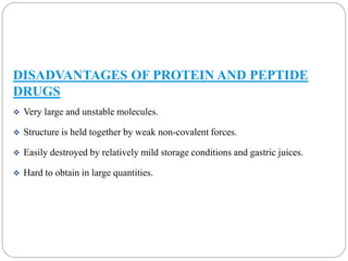 DISADVANTAGES OF PROTEIN AND PEPTIDE 
DRUGS 
 Very large and unstable molecules. 
 Structure is held together by weak non-covalent forces. 
 Easily destroyed by relatively mild storage conditions and gastric juices. 
 Hard to obtain in large quantities. 
 