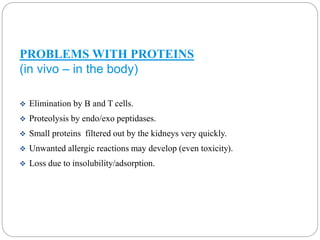 PROBLEMS WITH PROTEINS 
(in vivo – in the body) 
 Elimination by B and T cells. 
 Proteolysis by endo/exo peptidases. 
 Small proteins filtered out by the kidneys very quickly. 
 Unwanted allergic reactions may develop (even toxicity). 
 Loss due to insolubility/adsorption. 
 