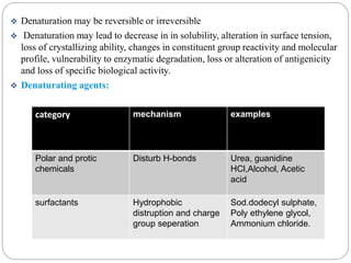  Denaturation may be reversible or irreversible 
 Denaturation may lead to decrease in in solubility, alteration in surface tension, 
loss of crystallizing ability, changes in constituent group reactivity and molecular 
profile, vulnerability to enzymatic degradation, loss or alteration of antigenicity 
and loss of specific biological activity. 
 Denaturating agents: 
category mechanism examples 
Polar and protic 
chemicals 
Disturb H-bonds Urea, guanidine 
HCl,Alcohol, Acetic 
acid 
surfactants Hydrophobic 
distruption and charge 
group seperation 
Sod.dodecyl sulphate, 
Poly ethylene glycol, 
Ammonium chloride. 
 