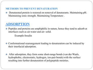 METHODS TO PREVENT DENATURATION 
 Denaturated protein is restored on removal of denaturants. Maintaining pH. 
Maintaining ionic strength. Maintaining Temperature . 
ADSORPTION 
 Peptides and proteins are amphiphilic in nature, hence they tend to adsorb at 
interfaces such as air-water and air- solid. 
Example-Insulin 
 Conformational rearrangement leading to denaturation can be induced by 
their interfacial adsorption. 
 After adsorption, they form some short-range bonds (van der Waals, 
hydrophobic, electrostatic, hydrogen, ion-pair bonds) with the surface 
resulting into further denaturation of polypeptide moieties. 
 