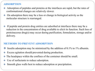 ADSORPTION 
 Adsorption of peptides and proteins at the interfaces are rapid, but the rates of 
conformational changes are relatively slower. 
 On adsorption there may be a loss or change in biological activity as the 
molecular structure is rearranged. 
 If peptide and protein drug entities are adsorbed at interfaces there may be a 
reduction in the concentration of drug available to elicit its function. Such loss of 
proteinaceous drug(s) may occur during purification, formulation, storage and/or 
delivery. 
METHODS TO PREVENT ADSORPTION 
 Insulin adsorption may be minimized by the addition of 0.1% to 1% albumin. 
 Excess agitation should prevented during production. 
 The headspace within the confines of the container should be small. 
 Use of surfactants to reduce adsorption. 
 Smooth glass walls best to reduce adsorption or precipitation. 
 