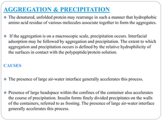 AGGREGATION & PRECIPITATION 
 The denatured, unfolded protein may rearrange in such a manner that hydrophobic 
amino acid residue of various molecules associate together to form the aggregates. 
 If the aggregation is on a macroscopic scale, precipitation occurs. Interfacial 
adsorption may be followed by aggregation and precipitation. The extent to which 
aggregation and precipitation occurs is defined by the relative hydrophilicity of 
the surfaces in contact with the polypeptide/protein solution. 
CAUSES 
 The presence of large air-water interface generally accelerates this process. 
 Presence of large headspace within the confines of the container also accelerates 
the course of precipitation. Insulin forms finely divided precipitates on the walls 
of the containers, referred to as frosting. The presence of large air-water interface 
generally accelerates this process. 
 