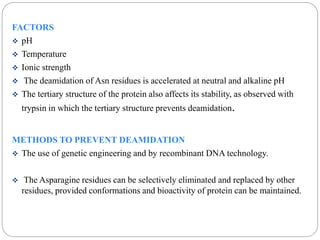 FACTORS 
 pH 
 Temperature 
 Ionic strength 
 The deamidation of Asn residues is accelerated at neutral and alkaline pH 
 The tertiary structure of the protein also affects its stability, as observed with 
trypsin in which the tertiary structure prevents deamidation. 
METHODS TO PREVENT DEAMIDATION 
 The use of genetic engineering and by recombinant DNA technology. 
 The Asparagine residues can be selectively eliminated and replaced by other 
residues, provided conformations and bioactivity of protein can be maintained. 
 