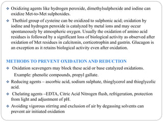  Oxidizing agents like hydrogen peroxide, dimethylsulphoxide and iodine can 
oxidize Met-to-Met sulphoxides. 
 Thethiol group of cysteine can be oxidized to sulphonic acid; oxidation by 
iodine and hydrogen peroxide is catalyzed by metal ions and may occur 
spontaneously by atmospheric oxygen. Usually the oxidation of amino acid 
residues is followed by a significant loss of biological activity as observed after 
oxidation of Met residues in calcitonin, corticotrophin and gastrin. Glucagon is 
an exception as it retains biological activity even after oxidation. 
METHODS TO PREVENT OXIDATION AND REDUCTION 
 Oxidation scavengers may block these acid or base catalyzed oxidations. 
Example: phenolic compounds, propyl gallate. 
 Reducing agents – ascorbic acid, sodium sulphate, thioglycerol and thioglycolic 
acid. 
 Chelating agents –EDTA, Citric Acid Nitrogen flush, refrigeration, protection 
from light and adjustment of pH. 
 Avoiding vigorous stirring and exclusion of air by degassing solvents can 
prevent air initiated oxidation 
 