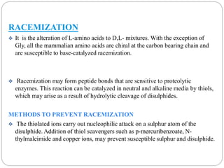 RACEMIZATION 
 It is the alteration of L-amino acids to D,L- mixtures. With the exception of 
Gly, all the mammalian amino acids are chiral at the carbon bearing chain and 
are susceptible to base-catalyzed racemization. 
 Racemization may form peptide bonds that are sensitive to proteolytic 
enzymes. This reaction can be catalyzed in neutral and alkaline media by thiols, 
which may arise as a result of hydrolytic cleavage of disulphides. 
METHODS TO PREVENT RACEMIZATION 
 The thiolated ions carry out nucleophilic attack on a sulphur atom of the 
disulphide. Addition of thiol scavengers such as p-mercuribenzoate, N-thylmaleimide 
and copper ions, may prevent susceptible sulphur and disulphide. 
 