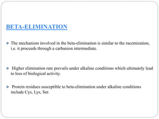 BETA-ELIMINATION 
 The mechanism involved in the beta-elimination is similar to the racemization, 
i.e. it proceeds through a carbanion intermediate. 
 Higher elimination rate prevails under alkaline conditions which ultimately lead 
to loss of biological activity. 
 Protein residues susceptible to beta-elimination under alkaline conditions 
include Cys, Lys, Ser. 
 
