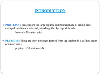 INTRODUCTION 
 PROTEINS : Proteins are the large organic compounds made of amino acids 
arranged in a linear chain and joined together by peptide bonds. 
Protein > 50 amino acids 
 PEPTIDES: These are short polymers formed from the linking, in a defined order 
of amino acids. 
peptide < 50 amino acids 
 