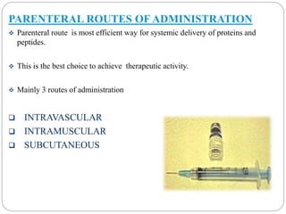 PARENTERAL ROUTES OF ADMINISTRATION 
 Parenteral route is most efficient way for systemic delivery of proteins and 
peptides. 
 This is the best choice to achieve therapeutic activity. 
 Mainly 3 routes of administration 
 INTRAVASCULAR 
 INTRAMUSCULAR 
 SUBCUTANEOUS 
 