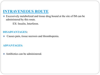 INTRAVENEOUS ROUTE 
 Excessively metabolized and tissue drug bound at the site of IM can be 
administered by this route. 
EX: Insulin, Interferon. 
DISADVANTAGES: 
 Causes pain, tissue necrosis and thrombopenia. 
ADVANTAGES: 
 Antibiotics can be administered. 
 