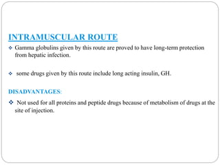 INTRAMUSCULAR ROUTE 
 Gamma globulins given by this route are proved to have long-term protection 
from hepatic infection. 
 some drugs given by this route include long acting insulin, GH. 
DISADVANTAGES: 
 Not used for all proteins and peptide drugs because of metabolism of drugs at the 
site of injection. 
 