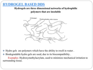 HYDROGEL BASED DDS 
Hydrogels are three dimensional networks of hydrophilic 
polymers that are insoluble 
 Hydro gels are polymers which have the ability to swell in water . 
 Biodegradable hydro gels are used, due to its biocompatibility . 
Examples: Hydroxymethylacrylate, used to minimize mechanical irritation to 
surrounding tissue. 
 
