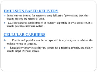 EMULSION BASED DELIVERY 
 Emulsions can be used for parenteral drug delivery of proteins and peptides 
used to prolong the release of drug. 
 e.g. subcutaneous administration of muramyl dipeptide in a w/o emulsion. It is 
used to potentiate immune system . 
CELLULAR CARRIERS 
 Protein and peptides can be incorporated in erythrocytes to achieve the 
prolong release or targeting. 
 Resealed erythrocytes as delivery system for c-reactive protein, and mainly 
used to target liver and spleen. 
 