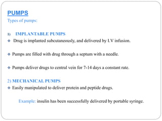 PUMPS 
Types of pumps: 
1) IMPLANTABLE PUMPS 
 Drug is implanted subcutaneously, and delivered by I.V infusion. 
 Pumps are filled with drug through a septum with a needle. 
 Pumps deliver drugs to central vein for 7-14 days a constant rate. 
2) MECHANICAL PUMPS 
 Easily manipulated to deliver protein and peptide drugs. 
Example: insulin has been successfully delivered by portable syringe. 
 