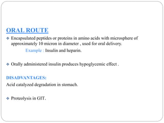 ORAL ROUTE 
 Encapsulated peptides or proteins in amino acids with microsphere of 
approximately 10 micron in diameter , used for oral delivery. 
Example : Insulin and heparin. 
 Orally administered insulin produces hypoglycemic effect . 
DISADVANTAGES: 
Acid catalyzed degradation in stomach. 
 Proteolysis in GIT. 
 