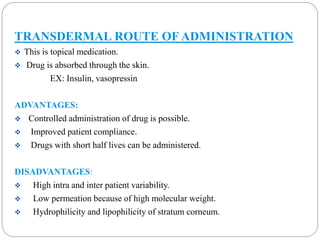 TRANSDERMAL ROUTE OF ADMINISTRATION 
 This is topical medication. 
 Drug is absorbed through the skin. 
EX: Insulin, vasopressin 
ADVANTAGES: 
 Controlled administration of drug is possible. 
 Improved patient compliance. 
 Drugs with short half lives can be administered. 
DISADVANTAGES: 
 High intra and inter patient variability. 
 Low permeation because of high molecular weight. 
 Hydrophilicity and lipophilicity of stratum corneum. 
 