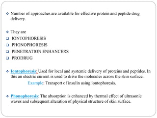  Number of approaches are available for effective protein and peptide drug 
delivery. 
 They are 
 IONTOPHORESIS 
 PHONOPHORESIS 
 PENETRATION ENHANCERS 
 PRODRUG 
 Iontophoresis: Used for local and systemic delivery of proteins and peptides. In 
this an electric current is used to drive the molecules across the skin surface. 
Example: Transport of insulin using iontophoresis. 
 Phonophoresis: The absorption is enhanced by thermal effect of ultrasonic 
waves and subsequent alteration of physical structure of skin surface. 
 