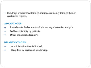  The drugs are absorbed through oral mucosa mainly through the non-keratinized 
regions. 
ADVANTAGES: 
 It can be attached or removed without any discomfort and pain. 
 Well acceptability by patients. 
 Drugs are absorbed rapidly. 
DISADVANTAGES: 
 Administration time is limited. 
 Drug loss by accidental swallowing. 
 