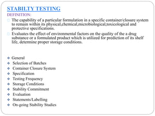STABILTY TESTING 
DEFINITION: 
The capability of a particular formulation in a specific container/closure system 
to remain within its physical,chemical,microbiological,toxicological and 
protective specifications. 
Evaluates the effect of environmental factors on the quality of the a drug 
substance or a formulated product which is utilized for prediction of its shelf 
life, determine proper storage conditions. 
 General 
 Selection of Batches 
 Container Closure System 
 Specification 
 Testing Frequency 
 Storage Conditions 
 Stability Commitment 
 Evaluation 
 Statements/Labelling 
 On-going Stability Studies 
 