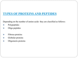 TYPES OF PROTEINS AND PEPTIDES 
Depending on the number of amino acids they are classified as follows: 
 Polypeptides 
 Oligo peptides 
 Fibrous proteins 
 Globular proteins 
 Oligomeric proteins 
 