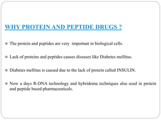 WHY PROTEIN AND PEPTIDE DRUGS ? 
 The protein and peptides are very important in biological cells. 
 Lack of proteins and peptides causes diseases like Diabetes mellitus. 
 Diabetes mellitus is caused due to the lack of protein called INSULIN. 
 Now a days R-DNA technology and hybridoma techniques also used in protein 
and peptide based pharmaceuticals. 
 