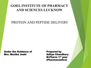 PROTEIN AND PEPTIDE DELIVERY
GOEL INSTITUTE OF PHARMACY
AND SCIENCES LUCKNOW
Under the Guidance of
Mrs. Monika Joshi
Prepared by
Aditya Chaudhary
M.Pharm 1st year
(Pharmaceutics)
 