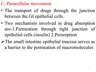C. Paracellular movement:
• The transport of drugs through the junction
between the GI epithelial cells.
• Two mechanism involved in drug absorption
are-1.Permeation through tight junction of
epithelial cells (insulin) 2.Persorption
The small intestine epithelial mucosa serves as
a barrier to the permeation of macromolecules
15
 