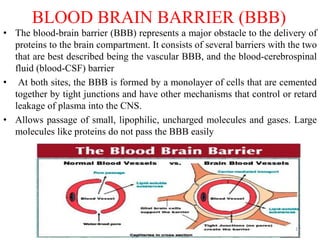 BLOOD BRAIN BARRIER (BBB)
• The blood-brain barrier (BBB) represents a major obstacle to the delivery of
proteins to the brain compartment. It consists of several barriers with the two
that are best described being the vascular BBB, and the blood-cerebrospinal
fluid (blood-CSF) barrier
• At both sites, the BBB is formed by a monolayer of cells that are cemented
together by tight junctions and have other mechanisms that control or retard
leakage of plasma into the CNS.
• Allows passage of small, lipophilic, uncharged molecules and gases. Large
molecules like proteins do not pass the BBB easily
17
 