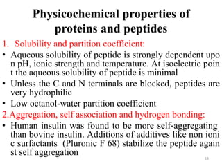Physicochemical properties of
proteins and peptides
1. Solubility and partition coefficient:
• Aqueous solubility of peptide is strongly dependent upo
n pH, ionic strength and temperature. At isoelectric poin
t the aqueous solubility of peptide is minimal
• Unless the C and N terminals are blocked, peptides are
very hydrophilic
• Low octanol-water partition coefficient
2.Aggregation, self association and hydrogen bonding:
• Human insulin was found to be more self‐aggregating
than bovine insulin. Additions of additives like non ioni
c surfactants (Pluronic F 68) stabilize the peptide again
st self aggregation 18
 