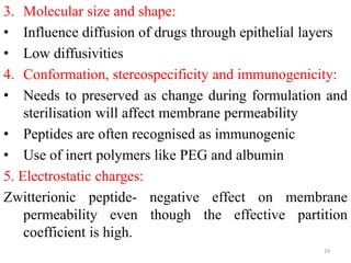3. Molecular size and shape:
• Influence diffusion of drugs through epithelial layers
• Low diffusivities
4. Conformation, stereospecificity and immunogenicity:
• Needs to preserved as change during formulation and
sterilisation will affect membrane permeability
• Peptides are often recognised as immunogenic
• Use of inert polymers like PEG and albumin
5. Electrostatic charges:
Zwitterionic peptide- negative effect on membrane
permeability even though the effective partition
coefficient is high.
19
 