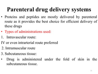 Parenteral drug delivery systems
• Proteins and peptides are mostly delivered by parenteral
route as it provides the best choice for efficient delivery of
these drugs
• Types of administrations used:
1. Intravascular route:
IV or even intrarterial route preferred
2. Intramuscular route
3. Subcutaneous tissue:
• Drug is administered under the fold of skin in the
subcutaneous tissue.
21
 