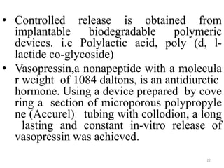 • Controlled release is obtained from
implantable biodegradable polymeric
devices. i.e Polylactic acid, poly (d, l-
lactide co-glycoside)
• Vasopressin,a nonapeptide with a molecula
r weight of 1084 daltons, is an antidiuretic
hormone. Using a device prepared by cove
ring a section of microporous polypropyle
ne (Accurel) tubing with collodion, a long
lasting and constant in-vitro release of
vasopressin was achieved.
22
 