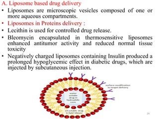 A. Liposome based drug delivery
• Liposomes are microscopic vesicles composed of one or
more aqueous compartments.
• Liposomes in Proteins delivery :
• Lecithin is used for controlled drug release.
• Bleomycin encapsulated in thermosensitive liposomes
enhanced antitumor activity and reduced normal tissue
toxicity
• Negatively charged liposomes containing Insulin produced a
prolonged hypoglycemic effect in diabetic drugs, which are
injected by subcutaneous injection.
24
 