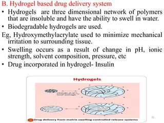 B. Hydrogel based drug delivery system
• Hydrogels are three dimensional network of polymers
that are insoluble and have the ability to swell in water.
• Biodegradable hydrogels are used.
Eg, Hydroxymethylacrylate used to minimize mechanical
irritation to surrounding tissue.
• Swelling occurs as a result of change in pH, ionic
strength, solvent composition, pressure, etc
• Drug incorporated in hydrogel- Insulin
25
 