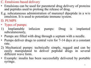 C. Emulsions based delivery
• Emulsions can be used for parenteral drug delivery of proteins
and peptides used to prolong the release of drug.
E.g. subcutaneous administration of muramyl dipeptide in a w/o
emulsion. It is used to potentiate immune system.
D. PUMPS
• Types of pumps:
1) Implantable infusion pumps: Drug is implanted
subcutaneously,
• Pumps are filled with drug through a septum with a needle.
• Pumps deliver drugs to central vein for 7-14 days at a constant
rate.
2) Mechanical pumps: technically simple, rugged and can be
easily manipulated to deliver peptidal drugs in several
different wave form.
• Example: insulin has been successfully delivered by portable
syringe.
26
 