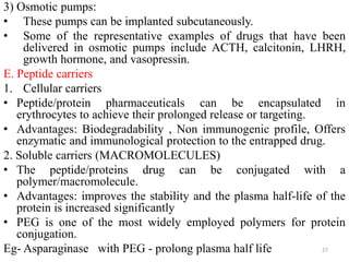 3) Osmotic pumps:
• These pumps can be implanted subcutaneously.
• Some of the representative examples of drugs that have been
delivered in osmotic pumps include ACTH, calcitonin, LHRH,
growth hormone, and vasopressin.
E. Peptide carriers
1. Cellular carriers
• Peptide/protein pharmaceuticals can be encapsulated in
erythrocytes to achieve their prolonged release or targeting.
• Advantages: Biodegradability , Non immunogenic profile, Offers
enzymatic and immunological protection to the entrapped drug.
2. Soluble carriers (MACROMOLECULES)
• The peptide/proteins drug can be conjugated with a
polymer/macromolecule.
• Advantages: improves the stability and the plasma half-life of the
protein is increased significantly
• PEG is one of the most widely employed polymers for protein
conjugation.
Eg- Asparaginase with PEG - prolong plasma half life 27
 