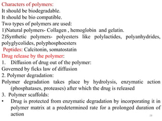 Characters of polymers:
It should be biodegradable.
It should be bio compatible.
Two types of polymers are used:
1)Natural polymers- Collagen , hemoglobin and gelatin.
2)Synthetic polymers- polyesters like polylactides, polyanhydrides,
polyglycolides, polyphosphoesters
Peptides: Calcitonin, somatostatin
Drug release by the polymer:
1. Diffusion of drug out of the polymer:
Governed by ficks law of diffusion
2. Polymer degradation:
Polymer degradation takes place by hydrolysis, enzymatic action
(phosphatases, proteases) after which the drug is released
3. Polymer scaffolds:
• Drug is protected from enzymatic degradation by incorporating it in
polymer matrix at a predetermined rate for a prolonged duration of
action 28
 