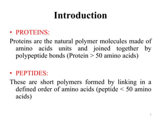 Introduction
• PROTEINS:
Proteins are the natural polymer molecules made of
amino acids units and joined together by
polypeptide bonds (Protein > 50 amino acids)
• PEPTIDES:
These are short polymers formed by linking in a
defined order of amino acids (peptide < 50 amino
acids)
3
 