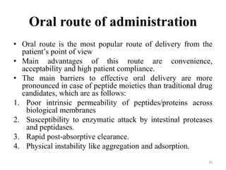 Oral route of administration
• Oral route is the most popular route of delivery from the
patient’s point of view
• Main advantages of this route are convenience,
acceptability and high patient compliance.
• The main barriers to effective oral delivery are more
pronounced in case of peptide moieties than traditional drug
candidates, which are as follows:
1. Poor intrinsic permeability of peptides/proteins across
biological membranes
2. Susceptibility to enzymatic attack by intestinal proteases
and peptidases.
3. Rapid post-absorptive clearance.
4. Physical instability like aggregation and adsorption.
30
 